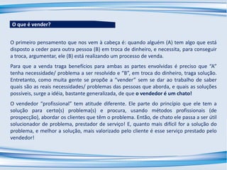 O primeiro pensamento que nos vem à cabeça é: quando alguém (A) tem algo que está
disposto a ceder para outra pessoa (B) em troca de dinheiro, e necessita, para conseguir
a troca, argumentar, ele (B) está realizando um processo de venda.
Para que a venda traga benefícios para ambas as partes envolvidas é preciso que “A”
tenha necessidade/ problema a ser resolvido e “B”, em troca do dinheiro, traga solução.
Entretanto, como muita gente se propõe a “vender” sem se dar ao trabalho de saber
quais são as reais necessidades/ problemas das pessoas que aborda, e quais as soluções
possíveis, surge a idéia, bastante generalizada, de que o vendedor é um chato!
O vendedor “profissional” tem atitude diferente. Ele parte do princípio que ele tem a
solução para certo(s) problema(s) e procura, usando métodos profissionais (de
prospecção), abordar os clientes que têm o problema. Então, de chato ele passa a ser útil
solucionador de problema, prestador de serviço! E, quanto mais difícil for a solução do
problema, e melhor a solução, mais valorizado pelo cliente é esse serviço prestado pelo
vendedor!
O que é vender?
 
