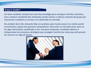 Um bom vendedor sempre tem uma boa estratégia para conseguir estreitar caminhos,
mas a venda é resultante dos momentos aonde unimos o esforço conjunto do grupo que
representa o produto ou serviço a ser destinado ao mercado.
Na verdade não é tão relevante falar em produto, pois muitas vezes é no molho aonde
encontramos o gosto dos possíveis compradores. Para estar no mercado atual, deve-se
ter algo interessante, qualificado e útil, mas para conquistar resultados efetivos é
indispensável um processo estratégico que consigam transformar coisas que até possam
ser comuns em algo de desejo.
O que é vender?
 