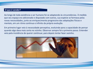 Ao longo de toda existência o ser humano foi se adaptando às circunstâncias. À medida
que seu espaço era adicionado e disputado com outros, sua espécie se formava pelas
novas necessidades, junto ao enriquecimento progressivo das adaptações físicas e
mentais, em um ritmo continuo e infinito da própria evolução.
Em primeiro lugar veio à necessidade perceptiva, evoluindo para a capacidade de pensar
quando algo dava mais certo no vizinho. Observar sempre foi o primeiro passo. Entender
veio pela insistência de querer continuar, para depois tentar fazer sozinho.
O que é vender?
 