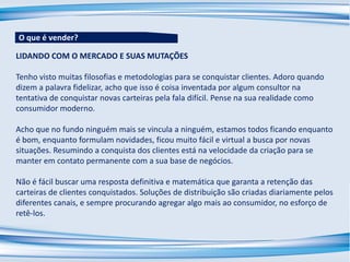 LIDANDO COM O MERCADO E SUAS MUTAÇÕES
Tenho visto muitas filosofias e metodologias para se conquistar clientes. Adoro quando
dizem a palavra fidelizar, acho que isso é coisa inventada por algum consultor na
tentativa de conquistar novas carteiras pela fala difícil. Pense na sua realidade como
consumidor moderno.
Acho que no fundo ninguém mais se vincula a ninguém, estamos todos ficando enquanto
é bom, enquanto formulam novidades, ficou muito fácil e virtual a busca por novas
situações. Resumindo a conquista dos clientes está na velocidade da criação para se
manter em contato permanente com a sua base de negócios.
Não é fácil buscar uma resposta definitiva e matemática que garanta a retenção das
carteiras de clientes conquistados. Soluções de distribuição são criadas diariamente pelos
diferentes canais, e sempre procurando agregar algo mais ao consumidor, no esforço de
retê-los.
O que é vender?
 