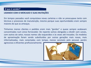 LIDANDO COM O MERCADO E SUAS MUTAÇÕES
Em tempos passados você conquistava novas carteiras e não se preocupava tanto com
técnicas e processos de manutenção, mesmo porque suas oportunidades eram sempre
maiores do que as ameaças.
Tínhamos menos clientes e pedidos eram mais “gordos” e quase sempre acabavam
concentrados num único fornecedor. De repente somos obrigados a dividir com canais,
com outros do setor, nossos nomes são esquecidos e às vezes até trocados. Os modelos
de aproximação foram sendo substituídos por outras gerações mais novas, mais
informatizadas, mais conectadas com tempo, menos sensíveis pelo pessoal, porém
agressivas e eficientes profissionalmente.
O que é vender?
 