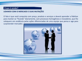 LIDANDO COM O MERCADO E SUAS MUTAÇÕES
O fato é que você conquista com preço, produto e serviços e deverá aprender a fidelizar
para manter-se “ficando” diariamente, com processos homogêneos e inovadores, que lhe
coloquem em evidência pelas ações diferenciadas de uma equipe que pensa e age para
surpreender mercados.
O que é vender?
 
