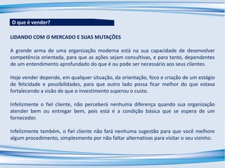 LIDANDO COM O MERCADO E SUAS MUTAÇÕES
A grande arma de uma organização moderna está na sua capacidade de desenvolver
competência orientada, para que as ações sejam consultivas, e para tanto, dependentes
de um entendimento aprofundado do que é ou pode ser necessário aos seus clientes.
Hoje vender depende, em qualquer situação, da orientação, foco e criação de um estágio
de felicidade e possibilidades, para que outro lado possa ficar melhor do que estava
fortalecendo a visão de que o investimento superou o custo.
Infelizmente o fiel cliente, não perceberá nenhuma diferença quando sua organização
atender bem ou entregar bem, pois está é a condição básica que se espera de um
fornecedor.
Infelizmente também, o fiel cliente não fará nenhuma sugestão para que você melhore
algum procedimento, simplesmente por não faltar alternativas para visitar o seu vizinho.
O que é vender?
 