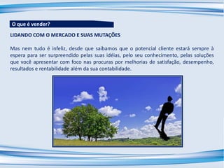 LIDANDO COM O MERCADO E SUAS MUTAÇÕES
Mas nem tudo é infeliz, desde que saibamos que o potencial cliente estará sempre à
espera para ser surpreendido pelas suas idéias, pelo seu conhecimento, pelas soluções
que você apresentar com foco nas procuras por melhorias de satisfação, desempenho,
resultados e rentabilidade além da sua contabilidade.
O que é vender?
 