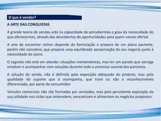 A ARTE DAS CONQUISTAS
A grande teoria de vendas está na capacidade de percebermos o grau da necessidade do
que oferecermos, através das descobertas de oportunidades para quem vamos ofertar.
A arte de encontrar nichos depende da formulação e preparo de um plano paciente,
porém não cansativo, que propicie uma equilibrada aproximação do seu negocio junto à
necessidade do outro.
O segredo não está em atender situações momentâneas, mas ter um pacote que consiga
envolver e acompanhar com soluções durante todo o processo sazonal dos parceiros.
A solução da venda, não é definida pela exposição adequada do produto, mas pela
qualidade do suporte que o acompanha, que trará ou não o reconhecimento
diferenciado, por parte do consumidor.
Vínculos comerciais não são formados por amizades, mas pela persistente exposição da
sua utilidade nos ciclos que antecedem, concretizam e alimentam os negócios propostos.
O que é vender?
 