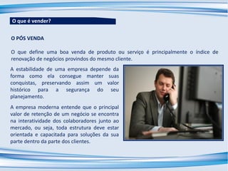 A estabilidade de uma empresa depende da
forma como ela consegue manter suas
conquistas, preservando assim um valor
histórico para a segurança do seu
planejamento.
A empresa moderna entende que o principal
valor de retenção de um negócio se encontra
na interatividade dos colaboradores junto ao
mercado, ou seja, toda estrutura deve estar
orientada e capacitada para soluções da sua
parte dentro da parte dos clientes.
O que é vender?
O PÓS VENDA
O que define uma boa venda de produto ou serviço é principalmente o índice de
renovação de negócios provindos do mesmo cliente.
 