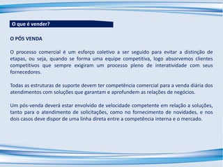 O PÓS VENDA
O processo comercial é um esforço coletivo a ser seguido para evitar a distinção de
etapas, ou seja, quando se forma uma equipe competitiva, logo absorvemos clientes
competitivos que sempre exigiram um processo pleno de interatividade com seus
fornecedores.
Todas as estruturas de suporte devem ter competência comercial para a venda diária dos
atendimentos com soluções que garantam e aprofundem as relações de negócios.
Um pós-venda deverá estar envolvido de velocidade competente em relação a soluções,
tanto para o atendimento de solicitações, como no fornecimento de novidades, e nos
dois casos deve dispor de uma linha direta entre a competência interna e o mercado.
O que é vender?
 