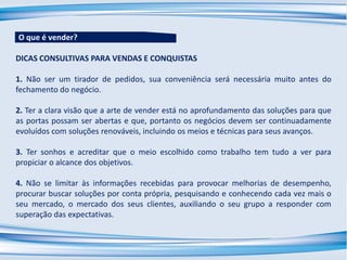 DICAS CONSULTIVAS PARA VENDAS E CONQUISTAS
1. Não ser um tirador de pedidos, sua conveniência será necessária muito antes do
fechamento do negócio.
2. Ter a clara visão que a arte de vender está no aprofundamento das soluções para que
as portas possam ser abertas e que, portanto os negócios devem ser continuadamente
evoluídos com soluções renováveis, incluindo os meios e técnicas para seus avanços.
3. Ter sonhos e acreditar que o meio escolhido como trabalho tem tudo a ver para
propiciar o alcance dos objetivos.
4. Não se limitar às informações recebidas para provocar melhorias de desempenho,
procurar buscar soluções por conta própria, pesquisando e conhecendo cada vez mais o
seu mercado, o mercado dos seus clientes, auxiliando o seu grupo a responder com
superação das expectativas.
O que é vender?
 