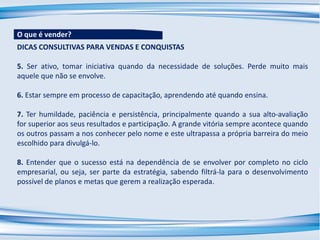 DICAS CONSULTIVAS PARA VENDAS E CONQUISTAS
5. Ser ativo, tomar iniciativa quando da necessidade de soluções. Perde muito mais
aquele que não se envolve.
6. Estar sempre em processo de capacitação, aprendendo até quando ensina.
7. Ter humildade, paciência e persistência, principalmente quando a sua alto-avaliação
for superior aos seus resultados e participação. A grande vitória sempre acontece quando
os outros passam a nos conhecer pelo nome e este ultrapassa a própria barreira do meio
escolhido para divulgá-lo.
8. Entender que o sucesso está na dependência de se envolver por completo no ciclo
empresarial, ou seja, ser parte da estratégia, sabendo filtrá-la para o desenvolvimento
possível de planos e metas que gerem a realização esperada.
O que é vender?
 