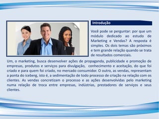 Você pode se perguntar: por que um
módulo dedicado ao estudo de
Marketing e Vendas? A resposta é
simples. Os dois temas são próximos
e tem grande relação quando se trata
de resultados comerciais.
Um, o marketing, busca desenvolver ações de propaganda, publicidade e promoção de
empresas, produtos e serviços para divulgação, conhecimento e aceitação, do que foi
criado e para quem foi criado, no mercado consumidor. O outro, as vendas, representam
a ponta do iceberg, isto é, a sedimentação de todo processo de criação na relação com os
clientes. As vendas concretizam o processo e as ações desenvolvidas pelo marketing
numa relação de troca entre empresas, indústrias, prestadores de serviços e seus
clientes.
Introdução
 