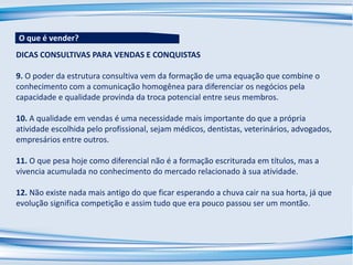 DICAS CONSULTIVAS PARA VENDAS E CONQUISTAS
9. O poder da estrutura consultiva vem da formação de uma equação que combine o
conhecimento com a comunicação homogênea para diferenciar os negócios pela
capacidade e qualidade provinda da troca potencial entre seus membros.
10. A qualidade em vendas é uma necessidade mais importante do que a própria
atividade escolhida pelo profissional, sejam médicos, dentistas, veterinários, advogados,
empresários entre outros.
11. O que pesa hoje como diferencial não é a formação escriturada em títulos, mas a
vivencia acumulada no conhecimento do mercado relacionado à sua atividade.
12. Não existe nada mais antigo do que ficar esperando a chuva cair na sua horta, já que
evolução significa competição e assim tudo que era pouco passou ser um montão.
O que é vender?
 