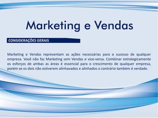 Marketing e Vendas
Marketing e Vendas representam as ações necessárias para o sucesso de qualquer
empresa. Você não faz Marketing sem Vendas e vice-versa. Combinar estrategicamente
os esforços de ambas as áreas é essencial para o crescimento de qualquer empresa,
porém se os dois não estiverem alinhavados e alinhados o contrário também é verdade.
CONSIDERAÇÕES GERAIS
 