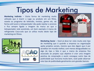 Tipos de Marketing
Marketing Indireto – Outra forma de marketing muito
utilizada que é inserir o Logo ou produto em um filme,
novela ou programa de televisão, revistas, games etc. de
forma sútil assim o telespectador não pode rejeitar o anúncio
e fica sempre ligada a imagem da marca ao que o
telespectador está assistindo, um bom exemplo é marca de
refrigerante Coca-cola que se utiliza muito deste tipo de
marketing em filmes.
Marketing Social – Você já deve ter visto muito este tipo
de marketing que é quando a empresa ou organização
apóia projetos sociais, mesmo que elas digam que é por
acreditar em mundo melhor, com menos desigualdades ou
algo do tipo o fato é que a marca da empresa fica
associada ao projeto cujo objetivo é criar uma imagem
positiva da corporação e assim consegue outro tipo de
publicidade que funciona muito bem, você pode observar
este tipo de publicidade geralmente com grandes bancos.
 