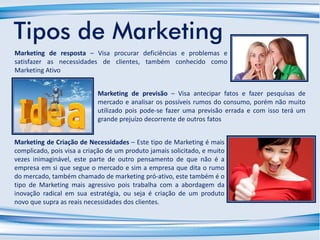 Tipos de Marketing
Marketing de Criação de Necessidades – Este tipo de Marketing é mais
complicado, pois visa a criação de um produto jamais solicitado, e muito
vezes inimaginável, este parte de outro pensamento de que não é a
empresa em si que segue o mercado e sim a empresa que dita o rumo
do mercado, também chamado de marketing pró-ativo, este também é o
tipo de Marketing mais agressivo pois trabalha com a abordagem da
inovação radical em sua estratégia, ou seja é criação de um produto
novo que supra as reais necessidades dos clientes.
Marketing de previsão – Visa antecipar fatos e fazer pesquisas de
mercado e analisar os possíveis rumos do consumo, porém não muito
utilizado pois pode-se fazer uma previsão errada e com isso terá um
grande prejuízo decorrente de outros fatos
Marketing de resposta – Visa procurar deficiências e problemas e
satisfazer as necessidades de clientes, também conhecido como
Marketing Ativo
 