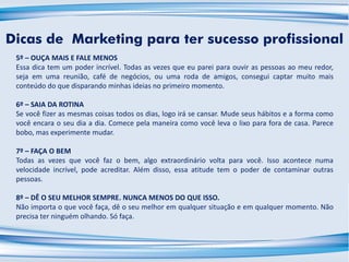 Dicas de Marketing para ter sucesso profissional
5º – OUÇA MAIS E FALE MENOS
Essa dica tem um poder incrível. Todas as vezes que eu parei para ouvir as pessoas ao meu redor,
seja em uma reunião, café de negócios, ou uma roda de amigos, consegui captar muito mais
conteúdo do que disparando minhas ideias no primeiro momento.
6º – SAIA DA ROTINA
Se você fizer as mesmas coisas todos os dias, logo irá se cansar. Mude seus hábitos e a forma como
você encara o seu dia a dia. Comece pela maneira como você leva o lixo para fora de casa. Parece
bobo, mas experimente mudar.
7º – FAÇA O BEM
Todas as vezes que você faz o bem, algo extraordinário volta para você. Isso acontece numa
velocidade incrível, pode acreditar. Além disso, essa atitude tem o poder de contaminar outras
pessoas.
8º – DÊ O SEU MELHOR SEMPRE. NUNCA MENOS DO QUE ISSO.
Não importa o que você faça, dê o seu melhor em qualquer situação e em qualquer momento. Não
precisa ter ninguém olhando. Só faça.
 