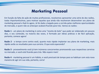 Marketing Pessoal
Em função da falta de ação de muitos profissionais, resolvemos apresentar uma série de dez razões,
todas importantíssimas, para motivar aqueles que ainda não resolveram desenvolver seu plano de
marketing pessoal a fazê-lo agora. Já foi dada a largada para a corrida pelas melhores oportunidades
de mercado, e quem não se antecipar acabará ficando para trás. Vamos às razões:
Razão 1 - um plano de marketing é como uma "receita de bolo" que pode ser elaborado em poucos
dias, e seu conteúdo, na maioria das vezes, é formado por ideias práticas e de fácil aplicação,
portanto, comece agora!
Razão 2 - o tempo corre contra você, quanto mais rápido implantar seu plano de marketing, mais
rápido serão os resultados para sua carreira. O que está esperando?
Razão 3 - provavelmente você já tem inúmeros concorrentes promovendo suas respectivas carreiras
no mercado, e você está ficando para trás. Não espere mais!
Razão 4 - marketing pessoal é um hábito, e você precisará de tempo para se habituar com esta nova
maneira de agir em sua vida, portanto, corra!
 