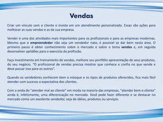 Vendas
Criar um vínculo com o cliente e invista em um atendimento personalizado. Essas são ações para
melhorar as suas vendas e as da sua empresa.
Vender é uma das atividades mais importantes para os profissionais e para as empresas modernas.
Mesmo que o empreendedor não seja um vendedor nato, é possível se dar bem nesta área. O
primeiro passo é obter conhecimento sobre o mercado e sobre o tema vendas e, em seguida
desenvolver aptidões para o exercício da profissão.
Faça investimento em treinamento de vendas, melhore seu portfólio apresentação de seus produtos,
do seu negócio. “O profissional de vendas precisa mostrar que conhece e confia no que vende e
deve passar isso para os outros”.
Quando os vendedores conhecem bem o estoque e os tipos de produtos oferecidos, fica mais fácil
atender com sucesso a expectativa dos clientes.
Com a onda do "atender mal ao cliente" em moda na maioria das empresas, "atender bem o cliente"
ainda é, infelizmente, uma diferenciação no mercado. Você pode fazer diferente e se destacar no
mercado como um excelente vendedor, seja de idéias, produtos ou serviços.
 
