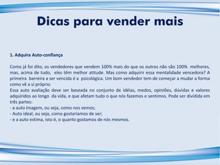 1. Adquira Auto-confiança
Como já foi dito, os vendedores que vendem 100% mais do que os outros não são 100% melhores,
mas, acima de tudo, eles têm melhor atitude. Mas como adquirir essa mentalidade vencedora? A
primeira barreira a ser vencida é a psicológica. Um bom vendedor tem de começar a mudar a forma
como vê a si próprio.
Essa auto avaliação deve ser baseada no conjunto de idéias, medos, opiniões, dúvidas e valores
adquiridos ao longo da vida, e que afetam tudo o que nós fazemos e sentimos. Pode ser dividida em
três partes:
- a auto imagem, ou seja, como nos vemos;
- Auto ideal, ou seja, como gostaríamos de ser;
- e a auto estima, isto é, o quanto gostamos de nós mesmos.
Dicas para vender mais
 