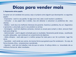 2. Represente vários papéis
Se quiser ser um vendedor de sucesso, veja a si próprio como alguém que desempenha os seguintes
papéis:
- Empresário - você é o seu patrão. Se algo corre mal, cabe a você resolver o problema.
- Consultor - o seu papel não é vender, mas sim detectar e solucionar os problemas dos seus
clientes.
- Médico - você atua nos melhores interesses do paciente. Examina o problema, faz um diagnóstico
e apresenta a prescrição, que é o seu produto ou serviço.
- Estrategista - você tem objetivos semanais, mensais ou anuais para cumprir, e deve procurar fazer
tudo para atingi-los.
- Administrador - você é alguém orientado para os resultados. Raramente perde tempo, escolhendo
as ações adequadas, que conduzam ao cumprimento de objetivos.
- Atleta olímpico - você sabe que é o melhor porque faz tudo para o ser. Só o primeiro lugar lhe
serve.
- Sacerdote - você vende aos outros, da mesma forma que gostaria que lhe vendessem. Ou seja, de
forma honesta, ética, compreensiva e ponderada.
- Operário - você tem de trabalhar mais do que os outros. O esforço diário e a tenacidade são as
melhores formas de obter resultados.
Dicas para vender mais
 