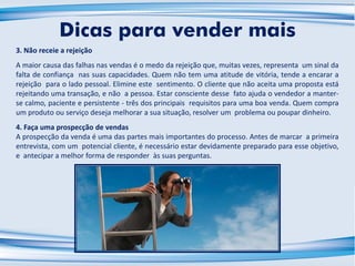 3. Não receie a rejeição
A maior causa das falhas nas vendas é o medo da rejeição que, muitas vezes, representa um sinal da
falta de confiança nas suas capacidades. Quem não tem uma atitude de vitória, tende a encarar a
rejeição para o lado pessoal. Elimine este sentimento. O cliente que não aceita uma proposta está
rejeitando uma transação, e não a pessoa. Estar consciente desse fato ajuda o vendedor a manter-
se calmo, paciente e persistente - três dos principais requisitos para uma boa venda. Quem compra
um produto ou serviço deseja melhorar a sua situação, resolver um problema ou poupar dinheiro.
4. Faça uma prospecção de vendas
A prospecção da venda é uma das partes mais importantes do processo. Antes de marcar a primeira
entrevista, com um potencial cliente, é necessário estar devidamente preparado para esse objetivo,
e antecipar a melhor forma de responder às suas perguntas.
Dicas para vender mais
 