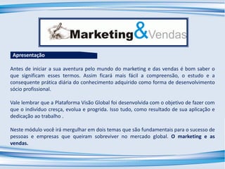 Antes de iniciar a sua aventura pelo mundo do marketing e das vendas é bom saber o
que significam esses termos. Assim ficará mais fácil a compreensão, o estudo e a
consequente prática diária do conhecimento adquirido como forma de desenvolvimento
sócio profissional.
Vale lembrar que a Plataforma Visão Global foi desenvolvida com o objetivo de fazer com
que o indivíduo cresça, evolua e progrida. Isso tudo, como resultado de sua aplicação e
dedicação ao trabalho .
Neste módulo você irá mergulhar em dois temas que são fundamentais para o sucesso de
pessoas e empresas que queiram sobreviver no mercado global. O marketing e as
vendas.
Apresentação
 
