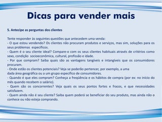5. Antecipe as perguntas dos clientes
Tente responder às seguintes questões que antecedem uma venda:
- O que estou vendendo? Os clientes não procuram produtos e serviços, mas sim, soluções para os
seus problemas específicos.
- Quem é o seu cliente ideal? Compare-o com os seus clientes habituais através de critérios como
sexo, condição socioeconômica, cultural, profissão e idade.
- Por que compram? Saiba quais são as vantagens tangíveis e intangíveis que os consumidores
procuram.
- Onde estão os clientes potenciais? Veja se poderão pertencer, por exemplo, a uma
dada área geográfica ou a um grupo específico de consumidores.
- Quando é que eles compram? Conheça a freqüência e os hábitos de compra (por ex: no início do
mês quando recebem o salário).
- Quem são os concorrentes? Veja quais os seus pontos fortes e fracos, e que necessidades
satisfazem.
- Quem ainda não é seu cliente? Saiba quem poderá se beneficiar do seu produto, mas ainda não o
conhece ou não esteja comprando.
Dicas para vender mais
 