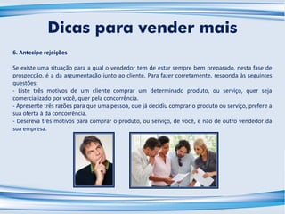 6. Antecipe rejeições
Se existe uma situação para a qual o vendedor tem de estar sempre bem preparado, nesta fase de
prospecção, é a da argumentação junto ao cliente. Para fazer corretamente, responda às seguintes
questões:
- Liste três motivos de um cliente comprar um determinado produto, ou serviço, quer seja
comercializado por você, quer pela concorrência.
- Apresente três razões para que uma pessoa, que já decidiu comprar o produto ou serviço, prefere a
sua oferta à da concorrência.
- Descreva três motivos para comprar o produto, ou serviço, de você, e não de outro vendedor da
sua empresa.
Dicas para vender mais
 