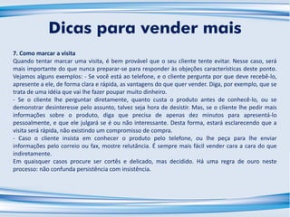 7. Como marcar a visita
Quando tentar marcar uma visita, é bem provável que o seu cliente tente evitar. Nesse caso, será
mais importante do que nunca preparar-se para responder às objeções características deste ponto.
Vejamos alguns exemplos: - Se você está ao telefone, e o cliente pergunta por que deve recebê-lo,
apresente a ele, de forma clara e rápida, as vantagens do que quer vender. Diga, por exemplo, que se
trata de uma idéia que vai lhe fazer poupar muito dinheiro.
- Se o cliente lhe perguntar diretamente, quanto custa o produto antes de conhecê-lo, ou se
demonstrar desinteresse pelo assunto, talvez seja hora de desistir. Mas, se o cliente lhe pedir mais
informações sobre o produto, diga que precisa de apenas dez minutos para apresentá-lo
pessoalmente, e que ele julgará se é ou não interessante. Desta forma, estará esclarecendo que a
visita será rápida, não existindo um compromisso de compra.
- Caso o cliente insista em conhecer o produto pelo telefone, ou lhe peça para lhe enviar
informações pelo correio ou fax, mostre relutância. É sempre mais fácil vender cara a cara do que
indiretamente.
Em quaisquer casos procure ser cortês e delicado, mas decidido. Há uma regra de ouro neste
processo: não confunda persistência com insistência.
Dicas para vender mais
 