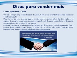 8. Como negociar com o Cliente
O medo é uma presença constante do ato da venda. Já vimos que os vendedores têm de ultrapassar
o medo da rejeição.
Mas, não nos devemos esquecer que os clientes também receiam falhar. Eles têm medo de se
enganar, de comprar em demasia, de estarem pagando mais do que a concorrência, ou de apostar
num produto sem ter as provas do seu sucesso.
A compra é, em suma, um ato de risco. Para vender, terá de convencer o cliente de que esse risco é
mínimo. Logo, quando estiver frente a frente com o cliente, não procure apenas vender
imediatamente, mas sim criar uma relação duradoura de confiança.
Dicas para vender mais
 