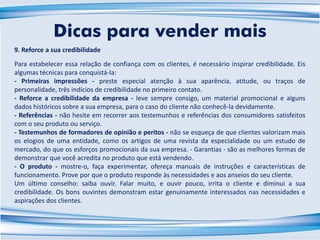 9. Reforce a sua credibilidade
Para estabelecer essa relação de confiança com os clientes, é necessário inspirar credibilidade. Eis
algumas técnicas para conquistá-la:
- Primeiras impressões - preste especial atenção à sua aparência, atitude, ou traços de
personalidade, três indícios de credibilidade no primeiro contato.
- Reforce a credibilidade da empresa - leve sempre consigo, um material promocional e alguns
dados históricos sobre a sua empresa, para o caso do cliente não conhecê-la devidamente.
- Referências - não hesite em recorrer aos testemunhos e referências dos consumidores satisfeitos
com o seu produto ou serviço.
- Testemunhos de formadores de opinião e peritos - não se esqueça de que clientes valorizam mais
os elogios de uma entidade, como os artigos de uma revista da especialidade ou um estudo de
mercado, do que os esforços promocionais da sua empresa. - Garantias - são as melhores formas de
demonstrar que você acredita no produto que está vendendo.
- O produto - mostre-o, faça experimentar, ofereça manuais de instruções e características de
funcionamento. Prove por que o produto responde às necessidades e aos anseios do seu cliente.
Um último conselho: saiba ouvir. Falar muito, e ouvir pouco, irrita o cliente e diminui a sua
credibilidade. Os bons ouvintes demonstram estar genuinamente interessados nas necessidades e
aspirações dos clientes.
Dicas para vender mais
 