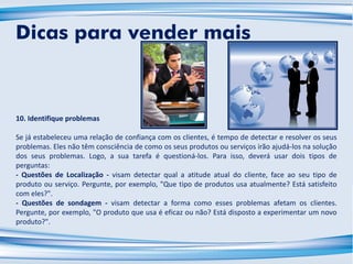 10. Identifique problemas
Se já estabeleceu uma relação de confiança com os clientes, é tempo de detectar e resolver os seus
problemas. Eles não têm consciência de como os seus produtos ou serviços irão ajudá-los na solução
dos seus problemas. Logo, a sua tarefa é questioná-los. Para isso, deverá usar dois tipos de
perguntas:
- Questões de Localização - visam detectar qual a atitude atual do cliente, face ao seu tipo de
produto ou serviço. Pergunte, por exemplo, "Que tipo de produtos usa atualmente? Está satisfeito
com eles?".
- Questões de sondagem - visam detectar a forma como esses problemas afetam os clientes.
Pergunte, por exemplo, "O produto que usa é eficaz ou não? Está disposto a experimentar um novo
produto?".
Dicas para vender mais
 