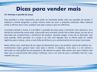 14. Antecipe a questão do preço
Esta questão é a mais importante, pois pode ser levantada desde cedo nas questões de vendas. É
habitual o cliente perguntar o preço mesmo antes de ouvir a proposta comercial. Mais habitual
ainda, é afirmar que é caro, qualquer que seja o preço a que nos referimos.
A primeira atitude a tomar, é a de diferir a questão do preço para o momento mais oportuno. Se a
dúvida for esclarecida muito cedo, a discussão será centrada a partir daí no fator preço, em vez de na
descrição das características e benefícios do produto. Quando chegar a hora de se defrontar com
esta questão, tente perceber se o preço é ou não uma objeção real. O cliente pode ter razões
legítimas para a recusa, como a mera falta de dinheiro ou o conhecimento de um preço mais baixo.
Neste último caso, você deve de ser capaz de demonstrar que o seu produto, apesar de implicar um
investimento maior, gerará maior valor para o cliente. O objetivo, nesta fase, é o de centrar a
discussão no valor global da sua proposta e não apenas no preço. Não espere que seja o cliente a lhe
dizer que os concorrentes têm preços melhores. Isso é um sinal de que o vendedor não fez o seu
trabalho de casa.
Dicas para vender mais
 
