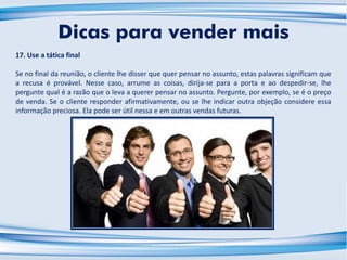 17. Use a tática final
Se no final da reunião, o cliente lhe disser que quer pensar no assunto, estas palavras significam que
a recusa é provável. Nesse caso, arrume as coisas, dirija-se para a porta e ao despedir-se, lhe
pergunte qual é a razão que o leva a querer pensar no assunto. Pergunte, por exemplo, se é o preço
de venda. Se o cliente responder afirmativamente, ou se lhe indicar outra objeção considere essa
informação preciosa. Ela pode ser útil nessa e em outras vendas futuras.
Dicas para vender mais
 