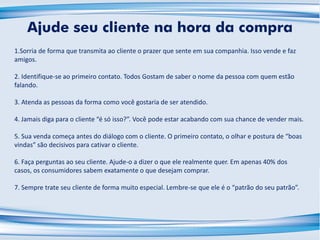 1.Sorria de forma que transmita ao cliente o prazer que sente em sua companhia. Isso vende e faz
amigos.
2. Identifique-se ao primeiro contato. Todos Gostam de saber o nome da pessoa com quem estão
falando.
3. Atenda as pessoas da forma como você gostaria de ser atendido.
4. Jamais diga para o cliente “é só isso?”. Você pode estar acabando com sua chance de vender mais.
5. Sua venda começa antes do diálogo com o cliente. O primeiro contato, o olhar e postura de “boas
vindas” são decisivos para cativar o cliente.
6. Faça perguntas ao seu cliente. Ajude-o a dizer o que ele realmente quer. Em apenas 40% dos
casos, os consumidores sabem exatamente o que desejam comprar.
7. Sempre trate seu cliente de forma muito especial. Lembre-se que ele é o “patrão do seu patrão”.
Ajude seu cliente na hora da compra
 
