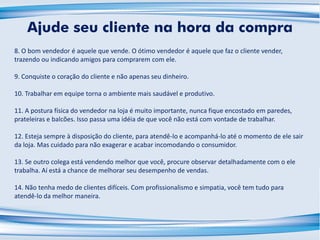 8. O bom vendedor é aquele que vende. O ótimo vendedor é aquele que faz o cliente vender,
trazendo ou indicando amigos para comprarem com ele.
9. Conquiste o coração do cliente e não apenas seu dinheiro.
10. Trabalhar em equipe torna o ambiente mais saudável e produtivo.
11. A postura física do vendedor na loja é muito importante, nunca fique encostado em paredes,
prateleiras e balcões. Isso passa uma idéia de que você não está com vontade de trabalhar.
12. Esteja sempre à disposição do cliente, para atendê-lo e acompanhá-lo até o momento de ele sair
da loja. Mas cuidado para não exagerar e acabar incomodando o consumidor.
13. Se outro colega está vendendo melhor que você, procure observar detalhadamente com o ele
trabalha. Aí está a chance de melhorar seu desempenho de vendas.
14. Não tenha medo de clientes difíceis. Com profissionalismo e simpatia, você tem tudo para
atendê-lo da melhor maneira.
Ajude seu cliente na hora da compra
 