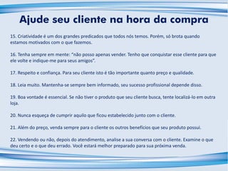 15. Criatividade é um dos grandes predicados que todos nós temos. Porém, só brota quando
estamos motivados com o que fazemos.
16. Tenha sempre em mente: “não posso apenas vender. Tenho que conquistar esse cliente para que
ele volte e indique-me para seus amigos”.
17. Respeito e confiança. Para seu cliente isto é tão importante quanto preço e qualidade.
18. Leia muito. Mantenha-se sempre bem informado, seu sucesso profissional depende disso.
19. Boa vontade é essencial. Se não tiver o produto que seu cliente busca, tente localizá-lo em outra
loja.
20. Nunca esqueça de cumprir aquilo que ficou estabelecido junto com o cliente.
21. Além do preço, venda sempre para o cliente os outros benefícios que seu produto possui.
22. Vendendo ou não, depois do atendimento, analise a sua conversa com o cliente. Examine o que
deu certo e o que deu errado. Você estará melhor preparado para sua próxima venda.
Ajude seu cliente na hora da compra
 