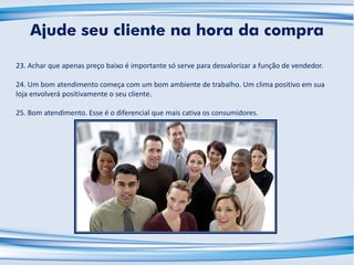 23. Achar que apenas preço baixo é importante só serve para desvalorizar a função de vendedor.
24. Um bom atendimento começa com um bom ambiente de trabalho. Um clima positivo em sua
loja envolverá positivamente o seu cliente.
25. Bom atendimento. Esse é o diferencial que mais cativa os consumidores.
Ajude seu cliente na hora da compra
 