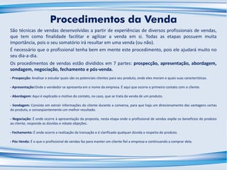 São técnicas de vendas desenvolvidas a partir de experiências de diversos profissionais de vendas,
que tem como finalidade facilitar e agilizar a venda em si. Todas as etapas possuem muita
importância, pois o seu somatório irá resultar em uma venda (ou não).
É necessário que o profissional tenha bem em mente este procedimento, pois ele ajudará muito no
seu dia-a-dia.
Os procedimentos de vendas estão divididos em 7 partes: prospecção, apresentação, abordagem,
sondagem, negociação, fechamento e pós-venda.
Procedimentos da Venda
- Prospecção: Analisar e estudar quais são os potenciais clientes para seu produto, onde eles moram e quais suas características.
- Apresentação:Onde o vendedor se apresenta em o nome da empresa. É aqui que ocorre o primeiro contato com o cliente.
- Abordagem: Aqui é explicado o motivo do contato, no caso, que se trata da venda de um produto.
- Sondagem: Consiste em extrair informações do cliente durante a conversa, para que haja um direcionamento das vantagens certas
do produto, e conseqüentemente um melhor resultado.
- Negociação: É onde ocorre à apresentação da proposta, nesta etapa onde o profissional de vendas expõe os benefícios do produto
ao cliente, responde as dúvidas e rebate objeções.
- Fechamento: É onde ocorre a realização da transação e é clarificado qualquer dúvida a respeito do produto.
- Pós-Venda: É o que o profissional de vendas faz para manter um cliente fiel a empresa e continuando a comprar dela.
 