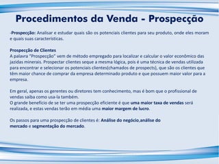 -Prospecção: Analisar e estudar quais são os potenciais clientes para seu produto, onde eles moram
e quais suas características.
Prospecção de Clientes
A palavra “Prospecção” vem de método empregado para localizar e calcular o valor econômico das
jazidas minerais. Prospectar clientes seque a mesma lógica, pois é uma técnica de vendas utilizada
para encontrar e selecionar os potenciais clientes(chamados de prospects), que são os clientes que
têm maior chance de comprar da empresa determinado produto e que possuem maior valor para a
empresa.
Em geral, apenas os gerentes ou diretores tem conhecimento, mas é bom que o profissional de
vendas saiba como usa-la também.
O grande benefício de se ter uma prospecção eficiente é que uma maior taxa de vendas será
realizada, e estas vendas terão em média uma maior margem de lucro.
Os passos para uma prospecção de clientes é: Análise do negócio,análise do
mercado e segmentação do mercado.
Procedimentos da Venda - Prospecção
 