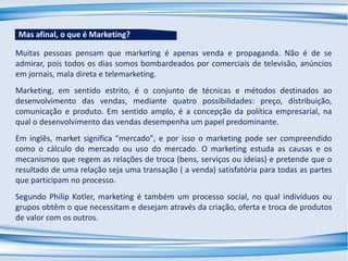Muitas pessoas pensam que marketing é apenas venda e propaganda. Não é de se
admirar, pois todos os dias somos bombardeados por comerciais de televisão, anúncios
em jornais, mala direta e telemarketing.
Marketing, em sentido estrito, é o conjunto de técnicas e métodos destinados ao
desenvolvimento das vendas, mediante quatro possibilidades: preço, distribuição,
comunicação e produto. Em sentido amplo, é a concepção da política empresarial, na
qual o desenvolvimento das vendas desempenha um papel predominante.
Em inglês, market significa "mercado", e por isso o marketing pode ser compreendido
como o cálculo do mercado ou uso do mercado. O marketing estuda as causas e os
mecanismos que regem as relações de troca (bens, serviços ou ideias) e pretende que o
resultado de uma relação seja uma transação ( a venda) satisfatória para todas as partes
que participam no processo.
Segundo Philip Kotler, marketing é também um processo social, no qual indivíduos ou
grupos obtêm o que necessitam e desejam através da criação, oferta e troca de produtos
de valor com os outros.
Mas afinal, o que é Marketing?
 