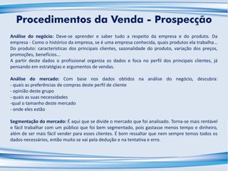 Análise do negócio: Deve-se aprender e saber tudo a respeito da empresa e do produto. Da
empresa - Como o histórico da empresa, se é uma empresa conhecida, quais produtos ela trabalha...
Do produto: caracteristicas dos principais clientes, sazonalidade do produto, variação dos preços,
promoções, benefícios...
A partir deste dados o profissional organiza os dados e foca no perfil dos principais clientes, já
pensando em estratégias e argumentos de vendas.
Análise do mercado: Com base nos dados obtidos na análise do negócio, descubra:
- quais as preferências de compras deste perfil de cliente
- opinião deste grupo
- quais as suas necessidades
-qual o tamanho deste mercado
- onde eles estão
Segmentação do mercado: É aqui que se divide o mercado que foi analisado. Torna-se mais rentável
e fácil trabalhar com um público que foi bem segmentado, pois gastasse menos tempo e dinheiro,
além de ser mais fácil vender para esses clientes. É bom ressaltar que nem sempre temos todos os
dados necessários, então muito se vai pela dedução e na tentativa e erro.
Procedimentos da Venda - Prospecção
 