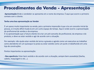 Apresentação:Onde o vendedor se apresenta em o nome da empresa. É aqui que ocorre o primeiro
contato com o cliente.
Tenha uma boa apresentação ao Vender
É um passo muito importante na venda, pois a primeira impressão é que cria um conceito inicial da
pessoa, e é muito difícil muda-la em um curto espaço de tempo. Aqui é onde ocorre a apresentação
do profissional de vendas e da empresa.
É na apresentação que o futuro cliente irá criar um pré-conceito do profissional, da empresa e do
produto; e deve-se estar vestido e agir de acordo com a situação.
Por exemplo: não ajuda estar vestido de terno e gravata e agindo como um executivo ao trabalhar
como atendente em um quiosque na praia ou estar vestido como um punk e trabalhando em uma
loja de construções.
Pontos importantes na apresentação:
- Boa aparência: Estar bem vestido e de acordo com a situação, sempre bem asseado(a) (barba,
cabelo, maquiagem e etc...).
Procedimentos da Venda - Apresentação
 