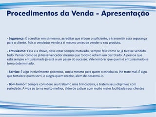 - Segurança: É acreditar em si mesmo, acreditar que é bom o suficiente, e transmitir essa segurança
para o cliente. Pois o vendedor vende a si mesmo antes de vender o seu produto.
- Entusiasmo: Essa é a chave, deve estar sempre motivado, sempre feliz como se já tivesse vendido
tudo. Pensar como se já fosse vencedor mesmo que todos o achem um derrotado. A pessoa que
está sempre entusiasmada já está a um passo do sucesso. Vale lembrar que quem é entusiasmado se
torna determinado.
- Sorriso: É algo incrivelmente poderoso, sorria mesmo para quem o esnoba ou lhe trate mal. É algo
que fortalece quem sorri, e alegra quem recebe, além de desarmá-lo.
- Bom humor: Sempre considere seu trabalho uma brincadeira, e tratem seus objetivos com
seriedade. A vida se torna muito melhor, além de cativar com muito maior facilidade seus clientes
Procedimentos da Venda - Apresentação
 