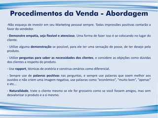 -Não esqueça de investir em seu Marketing pessoal sempre. Todas impressões positivas contarão a
favor do vendedor.
- Demonstre empatia, seja flexível e atencioso. Uma forma de fazer isso é se colocando no lugar do
cliente.
- Utilize alguma demonstração se possível, para ele ter uma sensação de posse, de ter desejo pelo
produto.
- Utilize perguntas para saber as necessidades dos clientes, e considere as objeções como dúvidas
dos clientes a respeito do produto.
- Use rapport, técnicas de oratória e construa cenários como diferencial.
- Sempre use de palavras positivas nas perguntas, e sempre use palavras que soem melhor aos
ouvidos e não criem uma imagem negativa, use palavras como “econômico”, “muito bom”, “apenas”
e etc...
- Naturalidade, trate o cliente mesmo se ele for grosseiro como se você fossem amigos, mas sem
desvalorizar o produto e a si mesmo.
Procedimentos da Venda - Abordagem
 