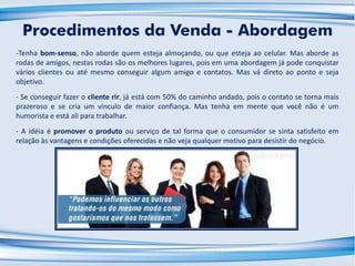 -Tenha bom-senso, não aborde quem esteja almoçando, ou que esteja ao celular. Mas aborde as
rodas de amigos, nestas rodas são os melhores lugares, pois em uma abordagem já pode conquistar
vários clientes ou até mesmo conseguir algum amigo e contatos. Mas vá direto ao ponto e seja
objetivo.
- Se conseguir fazer o cliente rir, já está com 50% do caminho andado, pois o contato se torna mais
prazeroso e se cria um vinculo de maior confiança. Mas tenha em mente que você não é um
humorista e está ali para trabalhar.
- A idéia é promover o produto ou serviço de tal forma que o consumidor se sinta satisfeito em
relação às vantagens e condições oferecidas e não veja qualquer motivo para desistir do negócio.
Procedimentos da Venda - Abordagem
 