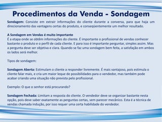 Sondagem: Consiste em extrair informações do cliente durante a conversa, para que haja um
direcionamento das vantagens certas do produto, e conseqüentemente um melhor resultado.
A Sondagem em Vendas é muito importante
É a etapa onde se obtêm informações do cliente. É importante o profissional de vendas conhecer
bastante o produto e o perfil de cada cliente. E para isso é importante perguntar, simples assim. Mas
a pergunta deve ser objetiva e clara. Quando se faz uma sondagem bem feita, a satisfação em ambos
os lados será melhor.
Tipos de sondagem:
Sondagem Aberta: Estimulam o cliente a responder livremente. É mais vantajoso, pois estimula o
cliente falar mais, e cria um maior leque de possibilidades para o vendedor, mas também pode
acabar criando uma situação não prevista pelo profissional.
Exemplo: O que o senhor está procurando?
Sondagem Fechada: Limitam a resposta do cliente. O vendedor deve se organizar bastante nesta
opção, pois deve saber exatamente as perguntas certas, sem parecer mecânico. Esta é a técnica de
vendas chamada indução, por isso requer uma certa habilidade do vendedor.
Procedimentos da Venda - Sondagem
 