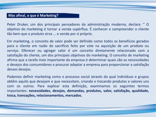 Peter Druker, um dos principais pensadores da administração moderna, declara: “ O
objetivo do marketing é tornar a venda supérflua. É conhecer e compreender o cliente
tão bem que o produto sirva ... e venda por si próprio.
Em marketing, o conceito de valor pode ser definido como todos os benefícios gerados
para o cliente em razão do sacrifício feito por este na aquisição de um produto ou
serviço. Oferecer ou agregar valor é um conceito diretamente relacionado com a
satisfação do cliente, um dos principais objetivos do marketing. O conceito de marketing
afirma que a tarefa mais importante da empresa é determinar quais são as necessidades
e desejos dos consumidores e procurar adaptar a empresa para proporcionar a satisfação
desses desejos.
Podemos definir marketing como o processo social através do qual indivíduos e grupos
obtêm aquilo que desejam e que necessitam, criando e trocando produtos e valores uns
com os outros. Para explicar esta definição, examinamos os seguintes termos
importantes: necessidades, desejos, demandas, produtos, valor, satisfação, qualidade,
troca, transações, relacionamentos, mercados.
Mas afinal, o que é Marketing?
 