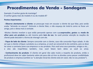 Exemplo: O senhor gosta de manteiga?
O senhor gosta mais do modelo A ou do modelo B?
Pontos importantes:
- Observe atentamente o cliente: se preocupe mais em escutar o cliente do que falar, pois senão
acaba “atirando no escuro”. Estimule o cliente falar, e não esqueça de tratá-lo como se fosse um
amigo, pois o deixa mais à vontade.
-Muitos clientes revelam o que estão pensando apenas com suasexpressões, gestos ou modo de
olhar para um produto ou até mesmo pelo tom da voz. Se você prestar atenção às reações do
cliente pode descobrir a forma de interagir com ele.
- Fique do lado do cliente: Sempre concorde com o cliente, caso não concordar fique calado. A não
ser que o cliente critique o produto ou a empresa, ai você vai convencê-lo do contrário, pois se deve
ter amor a camiseta (ame sua empresa e a seu produto. Pois você ama seus parentes, amigos e etc...
e eles são imperfeitos também, mas você falará bem deles se você os ama).
- Conhecimento do produto: O cliente em geral não sabe muito a respeito do produto, então o
profissional deve ter saber bastante sobre ele para não só tirar as dúvidas como passar credibilidade
do produto e empresa (Lembre-se “a atenção inicial do cliente está em você, não no seu produto”).
Procedimentos da Venda - Sondagem
 