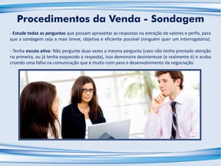 - Estude todas as perguntas que possam aproveitar as respostas na extração de valores e perfis, para
que a sondagem seja a mais breve, objetiva e eficiente possível (ninguém quer um interrogatório).
- Tenha escuta ativa: Não pergunte duas vezes a mesma pergunta (caso não tenha prestado atenção
na primeira, ou já tenha esquecido a resposta), isso demonstra desinteresse (e realmente é) e acaba
criando uma falha na comunicação que é muito ruim para o desenvolvimento da negociação.
Procedimentos da Venda - Sondagem
 