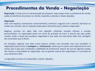 Negociação: É onde ocorre à apresentação da proposta, nesta etapa onde o profissional de vendas
expõe os benefícios do produto ao cliente, responde as dúvidas e rebate objeções.
Negociação
Lidar com negócios; transacionar comercialmente; comerciar; negociar com o exterior; permutar ou
vender por contrato, são as respostas dadas pelos dicionários para a palavra negociação.
Negociar consiste em saber lidar com objeções utilizando soluções eficazes e acordos
personalizados. As negociações giram em torno do princípio da troca: é preciso dar para poder
receber, então a chave para qualquer negociação é que cada uma das partes deve tirar vantagens
das concessões que se fazem.
Em princípio, negociar com êxito nunca deveria resultar num vencedor nem num perdedor. A
negociação estaria entre a sondagem e o fechamento, sendo que é a parte mais importante de uma
venda, pois é aqui que é analisada a habilidade do profissional. Apesar de que em algumas vendas
não haverá a necessidade de negociação, mas na grande maioria das negociações é o principal de
uma venda bem feita.
A negociação consiste em preparação e rebater objeções.
Procedimentos da Venda - Negociação
 
